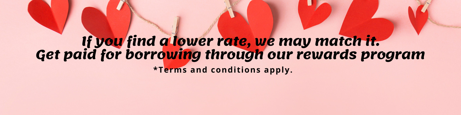 if you find a lower rate, we may match it. Get paid for borrowing through our rewards program.