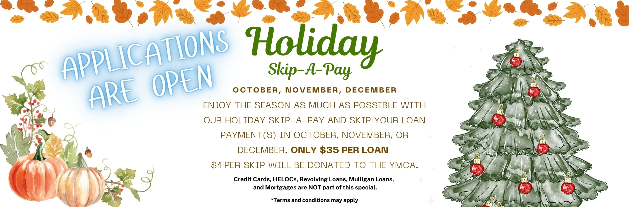 Apply for our Holiday Skip-A-Pay. Skip a loan payment in October, November, or December for only $35 per loan. Terms apply.